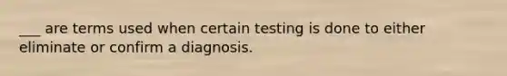 ___ are terms used when certain testing is done to either eliminate or confirm a diagnosis.