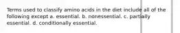 Terms used to classify amino acids in the diet include all of the following except a. essential. b. nonessential. c. partially essential. d. conditionally essential.