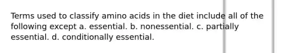 Terms used to classify <a href='https://www.questionai.com/knowledge/k9gb720LCl-amino-acids' class='anchor-knowledge'>amino acids</a> in the diet include all of the following except a. essential. b. nonessential. c. partially essential. d. conditionally essential.