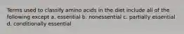 Terms used to classify amino acids in the diet include all of the following except a. essential b. nonessential c. partially essential d. conditionally essential