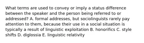 What terms are used to convey or imply a status difference between the speaker and the person being referred to or addressed? A. formal addresses, but sociolinguists rarely pay attention to them, because their use in a social situation is typically a result of linguistic exploitation B. honorifics C. style shifts D. diglossia E. linguistic relativity