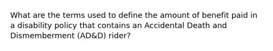 What are the terms used to define the amount of benefit paid in a disability policy that contains an Accidental Death and Dismemberment (AD&D) rider?