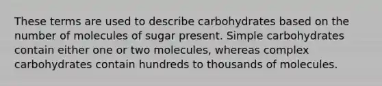 These terms are used to describe carbohydrates based on the number of molecules of sugar present. Simple carbohydrates contain either one or two molecules, whereas complex carbohydrates contain hundreds to thousands of molecules.