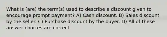 What is (are) the term(s) used to describe a discount given to encourage prompt payment? A) Cash discount. B) Sales discount by the seller. C) Purchase discount by the buyer. D) All of these answer choices are correct.