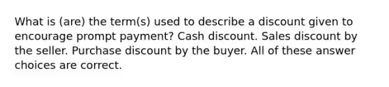 What is (are) the term(s) used to describe a discount given to encourage prompt payment? Cash discount. Sales discount by the seller. Purchase discount by the buyer. All of these answer choices are correct.