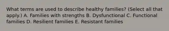 What terms are used to describe healthy families? (Select all that apply.) A. Families with strengths B. Dysfunctional C. Functional families D. Resilient families E. Resistant families