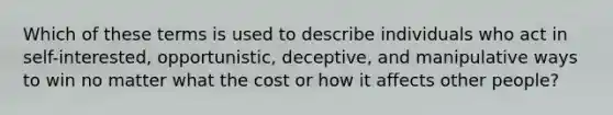 Which of these terms is used to describe individuals who act in self-interested, opportunistic, deceptive, and manipulative ways to win no matter what the cost or how it affects other people?