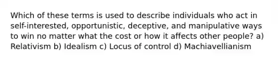 Which of these terms is used to describe individuals who act in self-interested, opportunistic, deceptive, and manipulative ways to win no matter what the cost or how it affects other people? a) Relativism b) Idealism c) Locus of control d) Machiavellianism