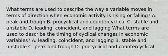 What terms are used to describe the way a variable moves in terms of direction when economic activity is rising or​ falling? A. peak and trough B. procyclical and countercyclical C. stable and unstable D. leading, coincident, and lagging What terms are used to describe the timing of cyclical changes in economic​ variables? A. leading, coincident, and lagging B. stable and unstable C. peak and trough D. procyclical and countercyclical