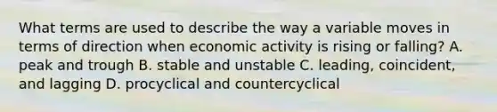 What terms are used to describe the way a variable moves in terms of direction when economic activity is rising or​ falling? A. peak and trough B. stable and unstable C. ​leading, coincident, and lagging D. procyclical and countercyclical