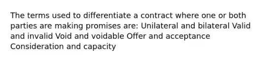 The terms used to differentiate a contract where one or both parties are making promises are: Unilateral and bilateral Valid and invalid Void and voidable Offer and acceptance Consideration and capacity