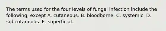 The terms used for the four levels of fungal infection include the following, except A. cutaneous. B. bloodborne. C. systemic. D. subcutaneous. E. superficial.