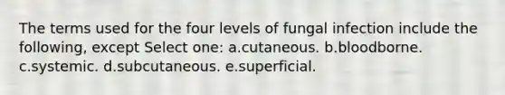 The terms used for the four levels of fungal infection include the following, except Select one: a.cutaneous. b.bloodborne. c.systemic. d.subcutaneous. e.superficial.