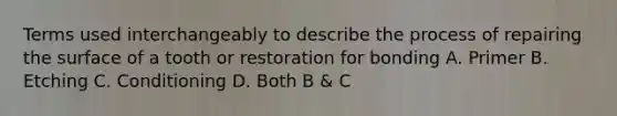 Terms used interchangeably to describe the process of repairing the surface of a tooth or restoration for bonding A. Primer B. Etching C. Conditioning D. Both B & C