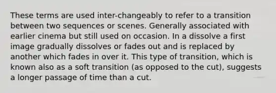 These terms are used inter-changeably to refer to a transition between two sequences or scenes. Generally associated with earlier cinema but still used on occasion. In a dissolve a first image gradually dissolves or fades out and is replaced by another which fades in over it. This type of transition, which is known also as a soft transition (as opposed to the cut), suggests a longer passage of time than a cut.