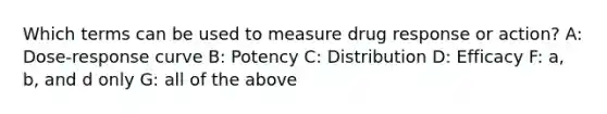 Which terms can be used to measure drug response or action? A: Dose-response curve B: Potency C: Distribution D: Efficacy F: a, b, and d only G: all of the above