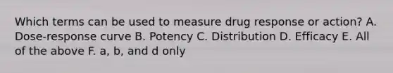 Which terms can be used to measure drug response or action? A. Dose-response curve B. Potency C. Distribution D. Efficacy E. All of the above F. a, b, and d only