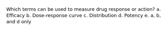 Which terms can be used to measure drug response or action? a. Efficacy b. Dose-response curve c. Distribution d. Potency e. a, b, and d only