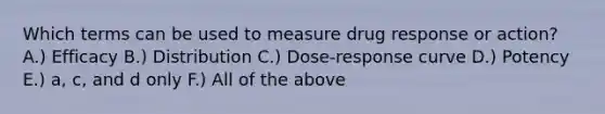 Which terms can be used to measure drug response or action? A.) Efficacy B.) Distribution C.) Dose-response curve D.) Potency E.) a, c, and d only F.) All of the above