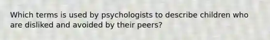 Which terms is used by psychologists to describe children who are disliked and avoided by their peers?