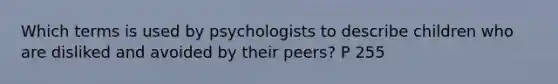 Which terms is used by psychologists to describe children who are disliked and avoided by their peers? P 255