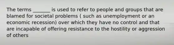 The terms _______ is used to refer to people and groups that are blamed for societal problems ( such as unemployment or an economic recession) over which they have no control and that are incapable of offering resistance to the hostility or aggression of others