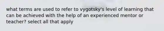 what terms are used to refer to vygotsky's level of learning that can be achieved with the help of an experienced mentor or teacher? select all that apply