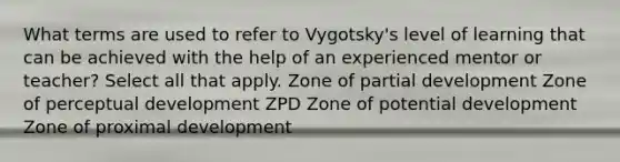 What terms are used to refer to Vygotsky's level of learning that can be achieved with the help of an experienced mentor or teacher? Select all that apply. Zone of partial development Zone of perceptual development ZPD Zone of potential development Zone of proximal development