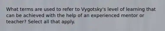 What terms are used to refer to Vygotsky's level of learning that can be achieved with the help of an experienced mentor or teacher? Select all that apply.