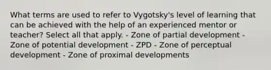 What terms are used to refer to Vygotsky's level of learning that can be achieved with the help of an experienced mentor or teacher? Select all that apply. - Zone of partial development - Zone of potential development - ZPD - Zone of perceptual development - Zone of proximal developments