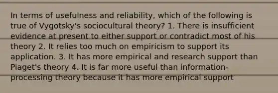 In terms of usefulness and reliability, which of the following is true of Vygotsky's sociocultural theory? 1. There is insufficient evidence at present to either support or contradict most of his theory 2. It relies too much on empiricism to support its application. 3. It has more empirical and research support than Piaget's theory 4. It is far more useful than information-processing theory because it has more empirical support