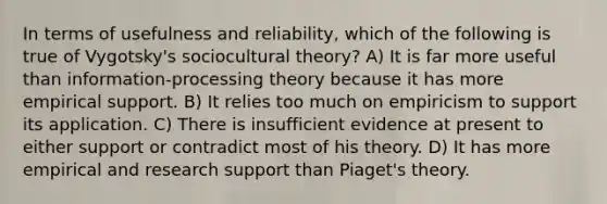 In terms of usefulness and reliability, which of the following is true of Vygotsky's sociocultural theory? A) It is far more useful than information-processing theory because it has more empirical support. B) It relies too much on empiricism to support its application. C) There is insufficient evidence at present to either support or contradict most of his theory. D) It has more empirical and research support than Piaget's theory.