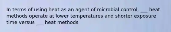 In terms of using heat as an agent of microbial control, ___ heat methods operate at lower temperatures and shorter exposure time versus ___ heat methods