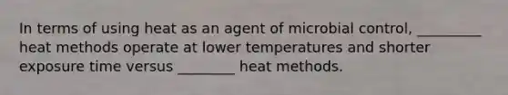 In terms of using heat as an agent of microbial control, _________ heat methods operate at lower temperatures and shorter exposure time versus ________ heat methods.