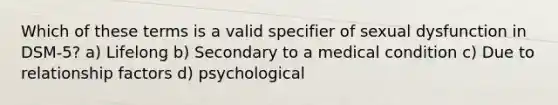 Which of these terms is a valid specifier of sexual dysfunction in DSM-5? a) Lifelong b) Secondary to a medical condition c) Due to relationship factors d) psychological