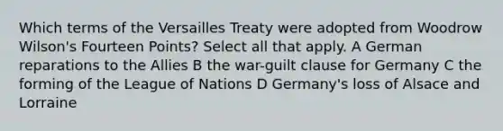 Which terms of the Versailles Treaty were adopted from Woodrow Wilson's Fourteen Points? Select all that apply. A German reparations to the Allies B the war-guilt clause for Germany C the forming of the League of Nations D Germany's loss of Alsace and Lorraine