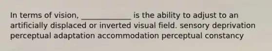 In terms of vision, _____________ is the ability to adjust to an artificially displaced or inverted visual field. sensory deprivation perceptual adaptation accommodation perceptual constancy