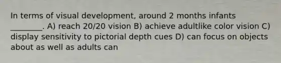 In terms of visual development, around 2 months infants ________. A) reach 20/20 vision B) achieve adultlike color vision C) display sensitivity to pictorial depth cues D) can focus on objects about as well as adults can