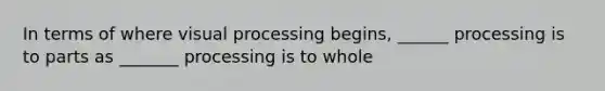 In terms of where visual processing begins, ______ processing is to parts as _______ processing is to whole