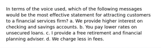 In terms of the voice used, which of the following messages would be the most effective statement for attracting customers to a financial services firm? a. We provide higher interest on checking and savings accounts. b. You pay lower rates on unsecured loans. c. I provide a free retirement and financial planning adviser. d. We charge less in fees.