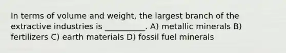 In terms of volume and weight, the largest branch of the extractive industries is __________. A) metallic minerals B) fertilizers C) earth materials D) fossil fuel minerals