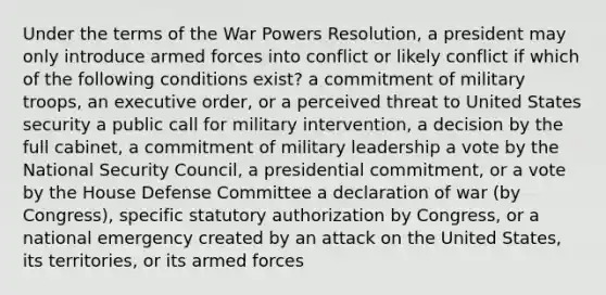 Under the terms of the War Powers Resolution, a president may only introduce armed forces into conflict or likely conflict if which of the following conditions exist? a commitment of military troops, an executive order, or a perceived threat to United States security a public call for military intervention, a decision by the full cabinet, a commitment of military leadership a vote by the National Security Council, a presidential commitment, or a vote by the House Defense Committee a declaration of war (by Congress), specific statutory authorization by Congress, or a national emergency created by an attack on the United States, its territories, or its armed forces