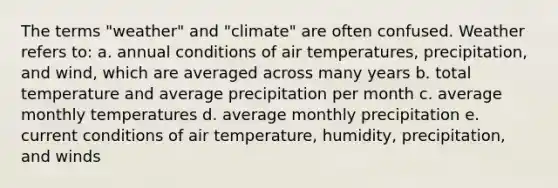 The terms "weather" and "climate" are often confused. Weather refers to: a. annual conditions of air temperatures, precipitation, and wind, which are averaged across many years b. total temperature and average precipitation per month c. average monthly temperatures d. average monthly precipitation e. current conditions of air temperature, humidity, precipitation, and winds