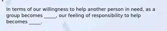 In terms of our willingness to help another person in need, as a group becomes _____, our feeling of responsibility to help becomes _____.