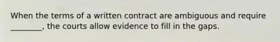 When the terms of a written contract are ambiguous and require ________, the courts allow evidence to fill in the gaps.