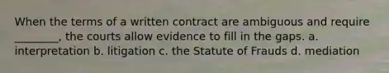 When the terms of a written contract are ambiguous and require ________, the courts allow evidence to fill in the gaps. a. interpretation b. litigation c. the Statute of Frauds d. mediation