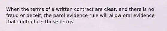 When the terms of a written contract are clear, and there is no fraud or deceit, the parol evidence rule will allow oral evidence that contradicts those terms.