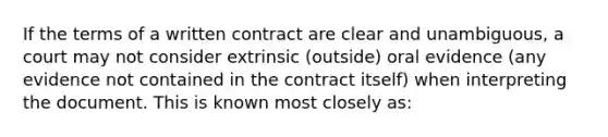 If the terms of a written contract are clear and unambiguous, a court may not consider extrinsic (outside) oral evidence (any evidence not contained in the contract itself) when interpreting the document. This is known most closely as: