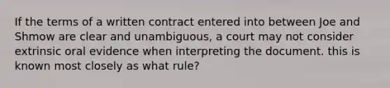 If the terms of a written contract entered into between Joe and Shmow are clear and unambiguous, a court may not consider extrinsic oral evidence when interpreting the document. this is known most closely as what rule?