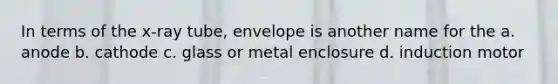 In terms of the x-ray tube, envelope is another name for the a. anode b. cathode c. glass or metal enclosure d. induction motor